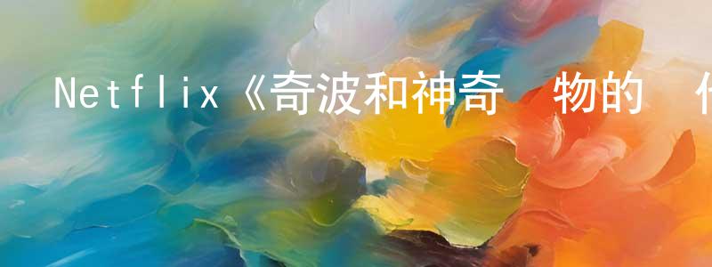 陳亦祥發布Netflix《奇波和神奇動物的時代第二季》迅雷下載/在線觀看/百度云-動漫/卡通-美劇天堂